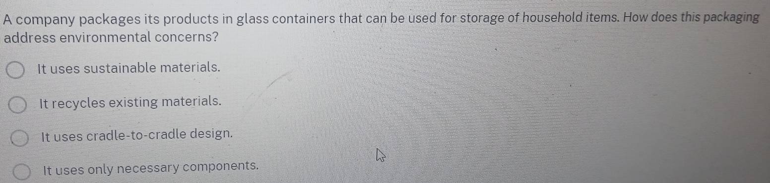 A company packages its products in glass containers that can be used for storage of household items. How does this packaging
address environmental concerns?
It uses sustainable materials.
It recycles existing materials.
It uses cradle-to-cradle design.
It uses only necessary components.