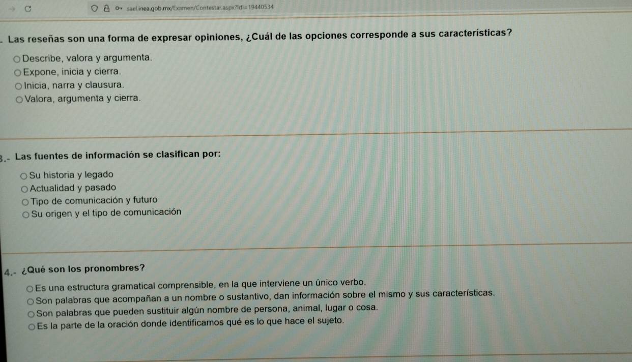 dl=15 440534
Las reseñas son una forma de expresar opiniones, ¿Cuál de las opciones corresponde a sus características?
Describe, valora y argumenta.
Expone, inicia y cierra.
Inicia, narra y clausura.
Valora, argumenta y cierra.
ga Las fuentes de información se clasifican por:
Su historia y legado
Actualidad y pasado
Tipo de comunicación y futuro
Su origen y el tipo de comunicación
4.- ¿Qué son los pronombres?
Es una estructura gramatical comprensible, en la que interviene un único verbo.
Son palabras que acompañan a un nombre o sustantivo, dan información sobre el mismo y sus características.
Son palabras que pueden sustituir algún nombre de persona, animal, lugar o cosa.
Es la parte de la oración donde identificamos qué es lo que hace el sujeto.