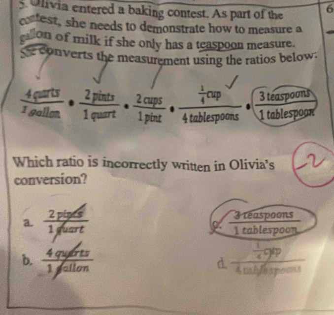 Ulivia entered a baking contest. As part of the
6
catest, she needs to demonstrate how to measure a
gallon of milk if she only has a teaspoon measure.
Se converts the measurement using the ratios below:
 4quarts/zgallon ·  2pints/1quart ·  2cups/1pint · frac  1/4 cup4tablespoons 3 teaspoons
1 tablespoon
Which ratio is incorrectly written in Olivia's 
conversion?
a.  (2pis/s)/1fuart  3 reaspoons
overline _ 
1 tablespoon
b.  4querts/1jallon  frac  1/4 qqp4
d