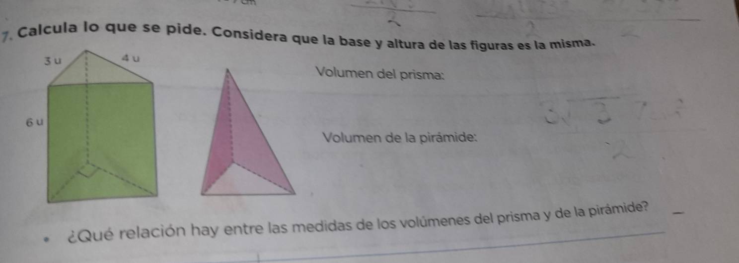 Calcula lo que se pide. Considera que la base y altura de las figuras es la misma. 
Volumen del prisma: 
Volumen de la pirámide: 
¿Qué relación hay entre las medidas de los volúmenes del prisma y de la pirámide?