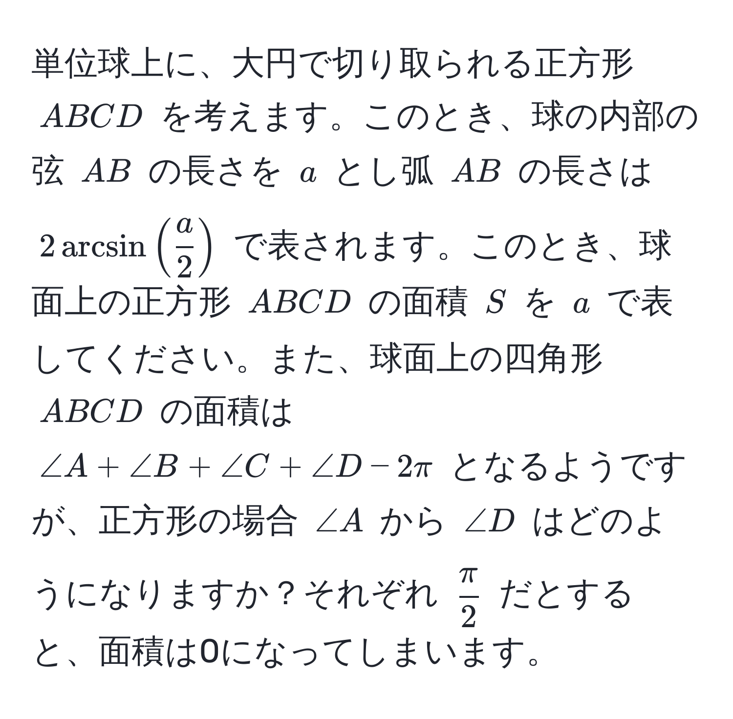 単位球上に、大円で切り取られる正方形 (ABCD) を考えます。このとき、球の内部の弦 (AB) の長さを (a) とし弧 (AB) の長さは (2 arcsin( a/2 )) で表されます。このとき、球面上の正方形 (ABCD) の面積 (S) を (a) で表してください。また、球面上の四角形 (ABCD) の面積は (∠ A + ∠ B + ∠ C + ∠ D - 2π) となるようですが、正方形の場合 (∠ A) から (∠ D) はどのようになりますか？それぞれ ( π/2 ) だとすると、面積は0になってしまいます。