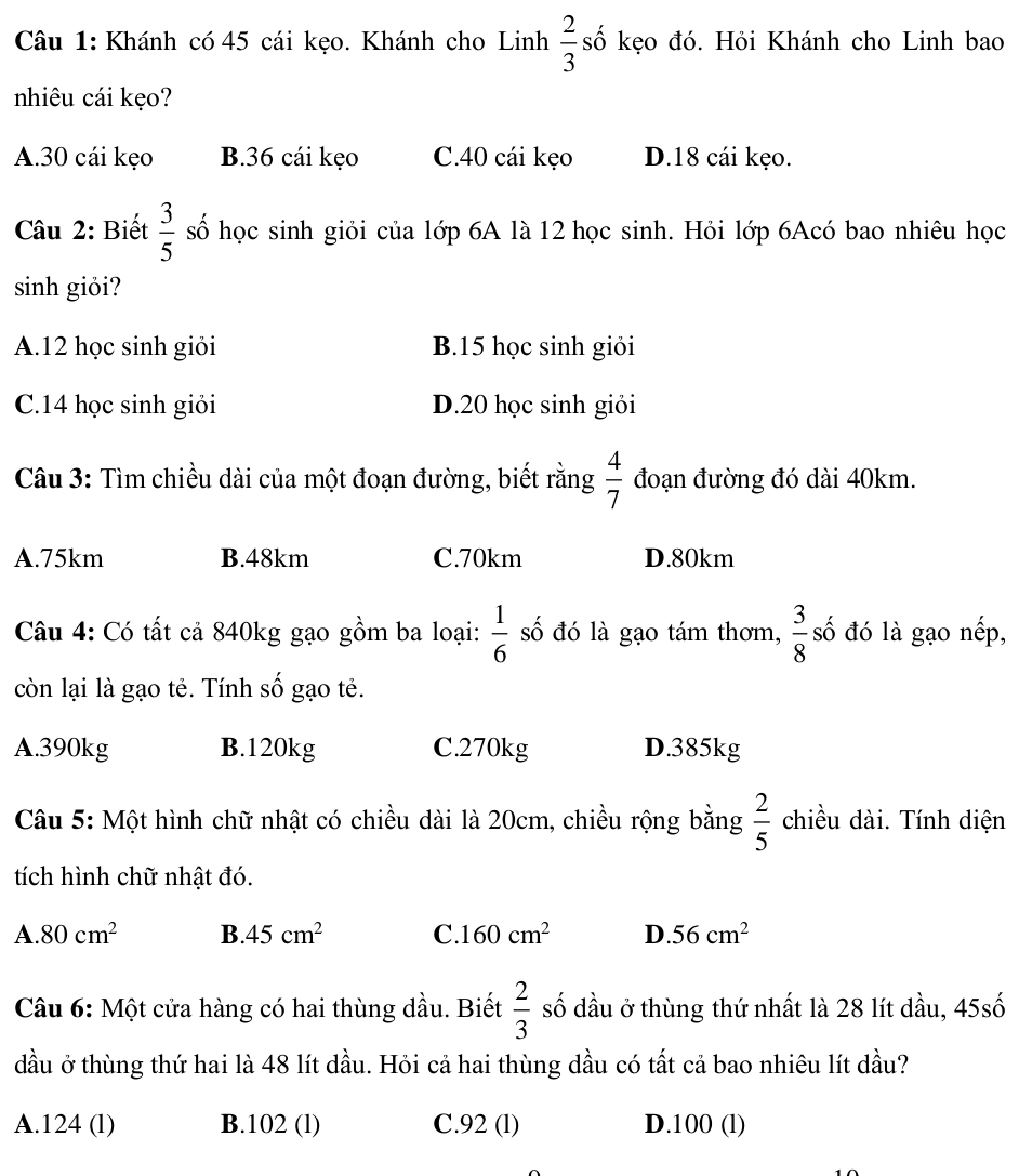 Khánh có 45 cái kẹo. Khánh cho Linh  2/3  số kẹo đó. Hỏi Khánh cho Linh bao
nhiêu cái kẹo?
A. 30 cái kẹo B. 36 cái kẹo C. 40 cái kẹo D. 18 cái kẹo.
Câu 2: Biết  3/5  số học sinh giỏi của lớp 6A là 12 học sinh. Hỏi lớp 6Acó bao nhiêu học
sinh giỏi?
A. 12 học sinh giỏi B. 15 học sinh giỏi
C. 14 học sinh giỏi D. 20 học sinh giỏi
Câu 3: Tìm chiều dài của một đoạn đường, biết rằng  4/7  đoạn đường đó dài 40km.
A. 75km B. 48km C. 70km D. 80km
Câu 4: Có tất cả 840kg gạo gồm ba loại:  1/6  số đó là gạo tám thơm,  3/8  số đó là gạo nếp,
còn lại là gạo tẻ. Tính số gạo tẻ.
A. 390kg B. 120kg C. 270kg D. 385kg
Câu 5: Một hình chữ nhật có chiều dài là 20cm, chiều rộng bằng  2/5  chiều dài. Tính diện
tích hình chữ nhật đó.
A. 80cm^2 B. 45cm^2 C. 160cm^2 D. 56cm^2
Câu 6: Một cửa hàng có hai thùng dầu. Biết  2/3  số dầu ở thùng thứ nhất là 28 lít dầu, 45shat o
đầu ở thùng thứ hai là 48 lít dầu. Hỏi cả hai thùng dầu có tất cả bao nhiêu lít dầu?
A. 124 (l) B. 102 (l) C. 92 (l) D. 100 (l)