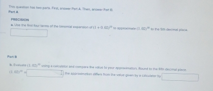 This question has two parts. First, answer Part A. Then, answer Part B. 
PRECISION 
a. Use the first four terms of the binomial expension e (1+0.02)^10 to approximate (1.02)^11 to the 5th decimal place. 
□ 
Part B 
I. Evalu nte (1.02)^10 using a calculator and compore the volue to your approximation. Round to the fifth decimal place.
(1.02)^m=□ the approximation differs from the velue given by a calculator by □