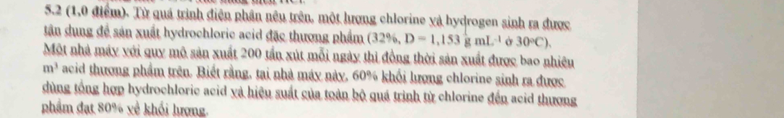 5.2 (1,0 điểm). Từ quá trình điện phần nêu trên, một hượng chlorine và hydrogen sinh ra được 
tân dung để sản xuất hydrochloric acid đặc thương phẩm (32% ,D=1,153gmL^(-1) o 30°C). 
Một nhà máy với quy mô sản xuất 200 tần xút mỗi ngày thi đồng thời sản xuất được bao nhiêu
m^3 acid thương phẩm trên. Biết rằng, tại nhà máy này, 60% khối lượng chlorine sinh ra được 
dùng tổng hợp hydrochloric acid và hiệu suất của toàn bộ quá trình từ chlorine đến acid thượng 
phẩm đạt 80% về khối lượng.