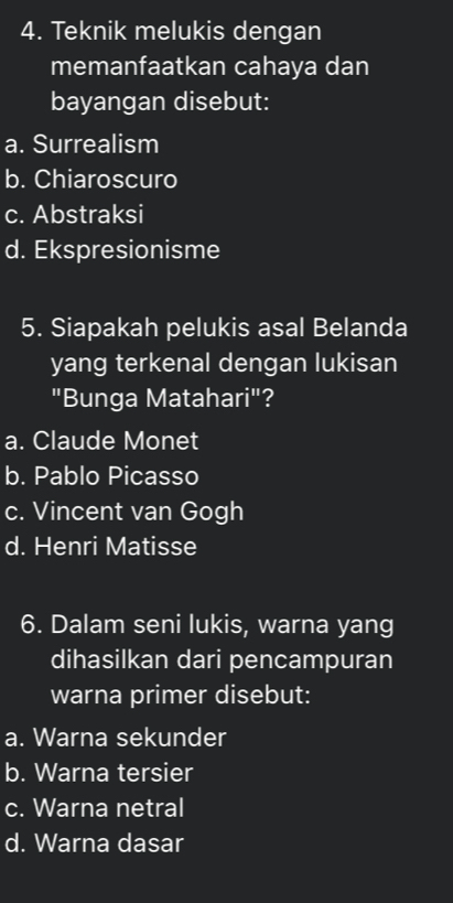 Teknik melukis dengan
memanfaatkan cahaya dan
bayangan disebut:
a. Surrealism
b. Chiaroscuro
c. Abstraksi
d. Ekspresionisme
5. Siapakah pelukis asal Belanda
yang terkenal dengan lukisan
"Bunga Matahari"?
a. Claude Monet
b. Pablo Picasso
c. Vincent van Gogh
d. Henri Matisse
6. Dalam seni lukis, warna yang
dihasilkan dari pencampuran
warna primer disebut:
a. Warna sekunder
b. Warna tersier
c. Warna netral
d. Warna dasar