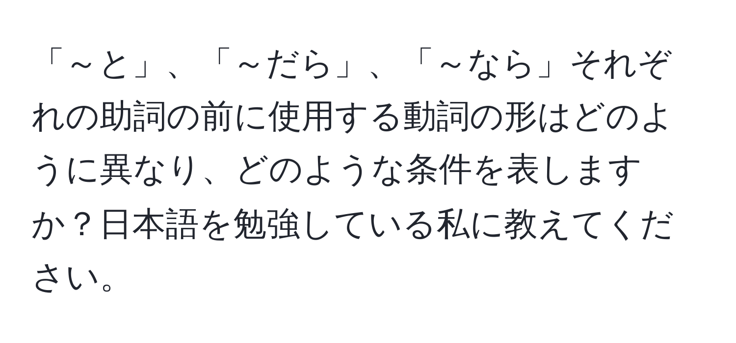 「～と」、「～だら」、「～なら」それぞれの助詞の前に使用する動詞の形はどのように異なり、どのような条件を表しますか？日本語を勉強している私に教えてください。