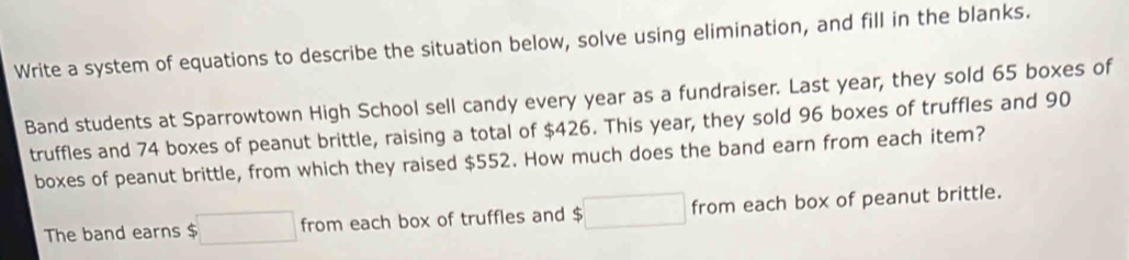 Write a system of equations to describe the situation below, solve using elimination, and fill in the blanks. 
Band students at Sparrowtown High School sell candy every year as a fundraiser. Last year, they sold 65 boxes of 
truffles and 74 boxes of peanut brittle, raising a total of $426. This year, they sold 96 boxes of truffles and 90
boxes of peanut brittle, from which they raised $552. How much does the band earn from each item? 
The band earns $ □ from each box of truffles and $□ from each box of peanut brittle.