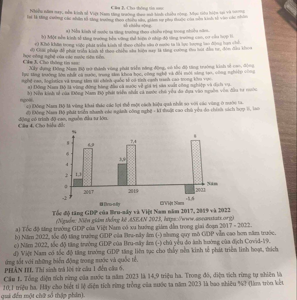 Cho thông tin sau:
Nhiều năm nay, nền kinh tế Việt Nam tăng trưởng theo mô hình chiều rộng. Mục tiêu hiện tại và tương
lai là tăng cường các nhân tố tăng trưởng theo chiều sâu, giảm sự phụ thuộc của nền kinh tế vào các nhân
tố chiều rộng.
a) Nền kinh tế nước ta tăng trưởng theo chiều rộng trong nhiều năm.
b) Một nền kinh tế tăng trưởng bền vững thể hiện ở nhịp độ tăng trưởng cao, cơ cấu hợp lí.
c) Khó khăn trong việc phát triển kinh tế theo chiều sâu ở nước ta là lực lượng lao động hạn chế.
d) Giải pháp để phát triển kinh tế theo chiều sâu hiện nay là tăng cường thu hút đầu tư, đón đầu khoa
học công nghệ của các nước tiên tiến.
Câu 3. Cho thông tin sau:
Xây dựng Đông Nam Bộ trở thành vùng phát triển năng động, có tốc độ tăng trưởng kinh tế cao, động
lực tăng trưởng lớn nhất cả nước, trung tâm khoa học, công nghệ và đồi mới sáng tạo, công nghiệp công
nghệ cao, logistics và trung tâm tài chính quốc tế có tính cạnh tranh cao trong khu vực.
a) Đông Nam Bộ là vùng đứng hàng đầu cả nước về giá trị sản xuất công nghiệp và dịch vụ.
b) Nền kinh tế của Đông Nam Bộ phát triển nhất cả nước chủ yếu do dựa vào nguồn vốn đầu tư nước
ngoài.
c) Đông Nam Bộ là vùng khai thác các lợi thế một cách hiệu quả nhất so với các vùng ở nước ta.
d) Đông Nam Bộ phát triển nhanh các ngành công nghệ - kĩ thuật cao chủ yếu do chính sách hợp lí, lao
động có trình độ cao, nguồn đầu tư lớn.
Câu 4. Cho bi
Tốc độ tăng GDP của Bru-nây và Việt Nam năm 2017, 2019 và 2022
(Nguồn: Niên giám thống kê ASEAN 2023, https://www.aseanstats.org)
a) Tốc độ tăng trưởng GDP của Việt Nam có xu hướng giảm dần trong giai đoạn 2017 - 2022.
b) Năm 2022, tốc độ tăng trưởng GDP của Bru-nây âm (-) nhưng quy mô GDP vẫn cao hơn năm trước.
c) Năm 2022, tốc độ tăng trưởng GDP của Bru-nây âm (-) chủ yếu do ảnh hưởng của dịch Covid-19.
d) Việt Nam có tốc độ tăng trưởng GDP tăng liên tục cho thấy nền kinh tế phát triển linh hoạt, thích
ứng tốt với những biến động trong nước và quốc tế.
PHÀN III. Thí sinh trả lời từ câu 1 đến câu 6.
Câu 1. Tổng diện tích rừng của nước ta năm 2023 là 14,9 triệu ha. Trong đó, diện tích rừng tự nhiên là
10,1 triệu ha. Hãy cho biết tỉ lệ diện tích rừng trồng của nước ta năm 2023 là bao nhiêu %? (làm tròn kết
quả đến một chữ số thập phân).
