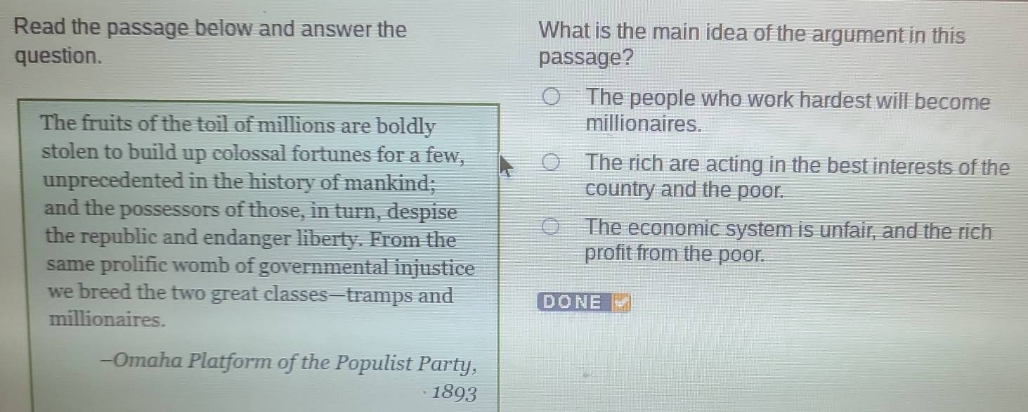 Read the passage below and answer the What is the main idea of the argument in this
question. passage?
The people who work hardest will become
The fruits of the toil of millions are boldly millionaires.
stolen to build up colossal fortunes for a few, The rich are acting in the best interests of the
unprecedented in the history of mankind; country and the poor.
and the possessors of those, in turn, despise
the republic and endanger liberty. From the
The economic system is unfair, and the rich
profit from the poor.
same prolific womb of governmental injustice
we breed the two great classes—tramps and
DONE
millionaires.
-Omaha Platform of the Populist Party,
1893