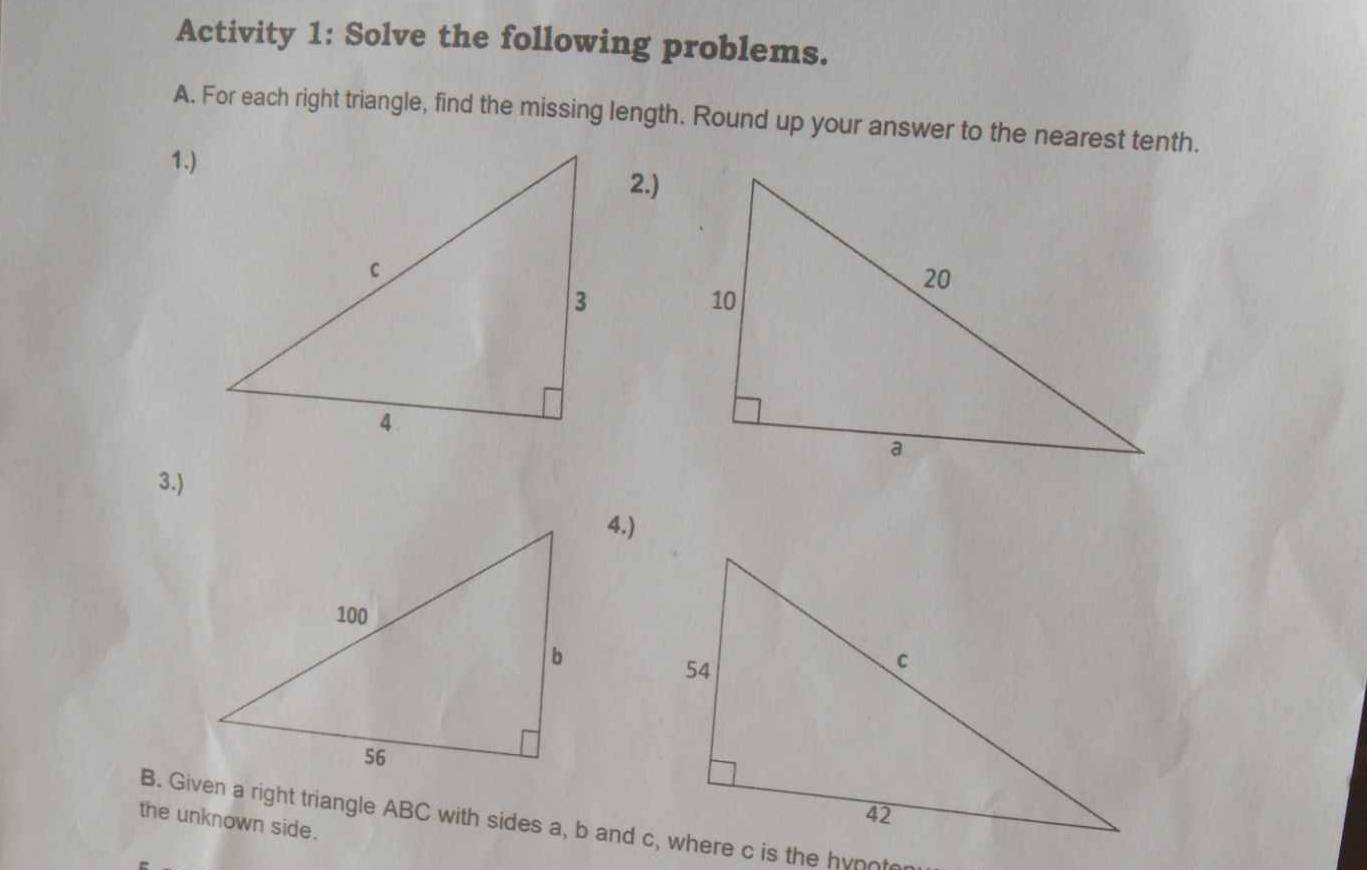 Activity 1: Solve the following problems. 
A. For each right triangle, find the missing length. Round up your answer to the nearest tenth. 
1.)2.) 
3.) 
4.) 
the unknown side. 
B. Given a right triangle ABC with sides a, b and c, where c is the hynn