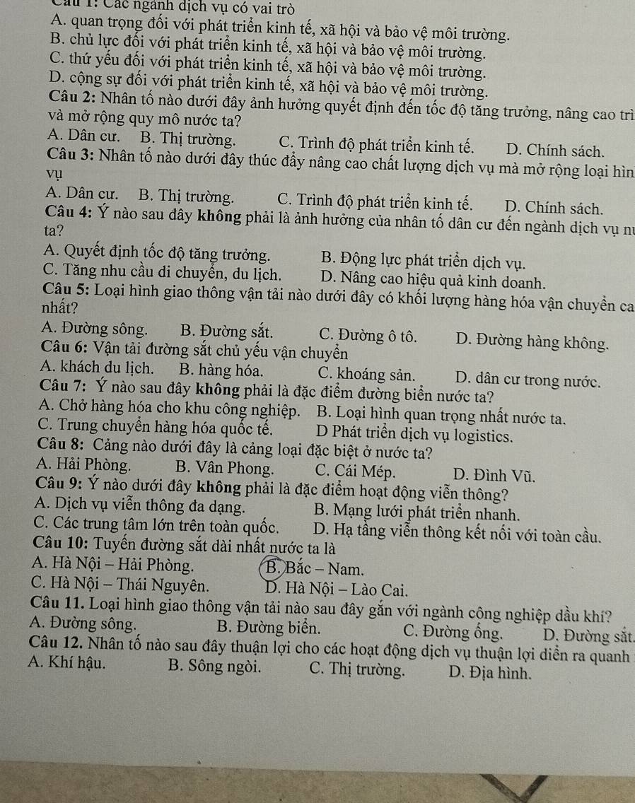 Cau 1: Các ngành dịch vụ có vai trò
A. quan trọng đối với phát triển kinh tế, xã hội và bảo vệ môi trường.
B. chủ lực đối với phát triển kinh tế, xã hội và bảo vệ môi trường.
C. thứ yếu đối với phát triển kinh tế, xã hội và bảo vệ môi trường.
D. cộng sự đối với phát triển kinh tế, xã hội và bảo vệ môi trường.
Câu 2: Nhân tố nào dưới đây ảnh hưởng quyết định đến tốc độ tăng trưởng, nâng cao trì
và mở rộng quy mô nước ta?
A. Dân cư. B. Thị trường. C. Trình độ phát triển kinh tế. D. Chính sách.
Câu 3: Nhân tố nào dưới đây thúc đẩy nâng cao chất lượng dịch vụ mà mở rộng loại hìn
vụ
A. Dân cư. B. Thị trường. C. Trình độ phát triển kinh tế. D. Chính sách.
Câu 4: Ý nào sau đây không phải là ảnh hưởng của nhân tố dân cư đến ngành dịch vụ nư
ta?
A. Quyết định tốc độ tăng trưởng. B. Động lực phát triển dịch vụ.
C. Tăng nhu cầu di chuyển, du lịch. D. Nâng cao hiệu quả kinh doanh.
Câu 5: Loại hình giao thông vận tải nào dưới đây có khối lượng hàng hóa vận chuyền ca
nhất?
A. Đường sông. B. Đường sắt. C. Đường ô tô. D. Đường hàng không.
Câu 6: Vận tải đường sắt chủ yếu vận chuyển
A. khách du lịch. B. hàng hóa. C. khoáng sản. D. dân cư trong nước.
Câu 7: Ý nào sau đây không phải là đặc điểm đường biển nước ta?
A. Chở hàng hóa cho khu công nghiệp. B. Loại hình quan trọng nhất nước ta.
C. Trung chuyển hàng hóa quốc tế. D Phát triển dịch vụ logistics.
Câu 8: Cảng nào dưới đây là cảng loại đặc biệt ở nước ta?
A. Hải Phòng. B. Vân Phong. C. Cái Mép. D. Đình Vũ.
Câu 9: Ý nào dưới đây không phải là đặc điểm hoạt động viễn thông?
A. Dịch vụ viễn thông đa dạng. B. Mạng lưới phát triển nhanh.
C. Các trung tâm lớn trên toàn quốc. D. Hạ tầng viễn thông kết nối với toàn cầu.
Câu 10: Tuyến đường sắt dài nhất nước ta là
A. Hà Nội - Hải Phòng. B. Bắc - Nam.
C. Hà Nội - Thái Nguyên. D. Hà Nội - Lào Cai.
Câu 11. Loại hình giao thông vận tải nào sau đây gắn với ngành công nghiệp dầu khí?
A. Đường sông. B. Đường biển. C. Đường ống. D. Đường sắt.
Câu 12. Nhân tố nào sau đây thuận lợi cho các hoạt động dịch vụ thuận lợi diễn ra quanh
A. Khí hậu. B. Sông ngòi. C. Thị trường. D. Địa hình.