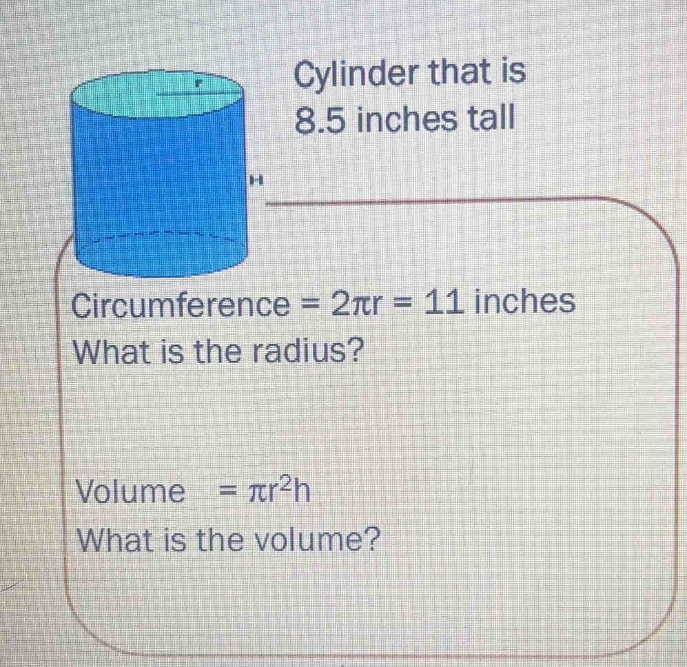 Cylinder that is
8.5 inches tall 
Circumference =2π r=11 inches
What is the radius? 
Volume =π r^2h
What is the volume?