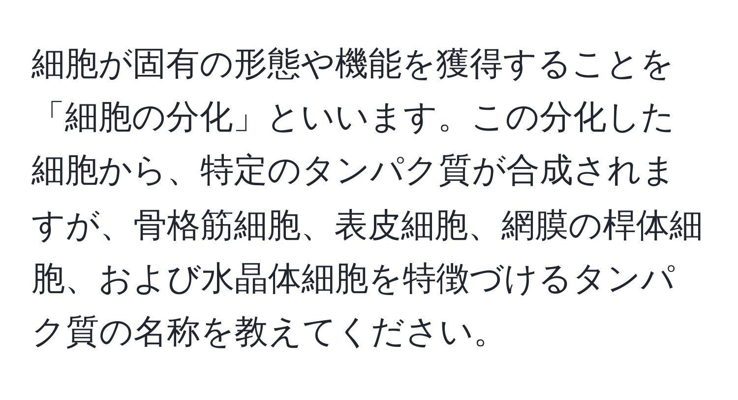 細胞が固有の形態や機能を獲得することを「細胞の分化」といいます。この分化した細胞から、特定のタンパク質が合成されますが、骨格筋細胞、表皮細胞、網膜の桿体細胞、および水晶体細胞を特徴づけるタンパク質の名称を教えてください。