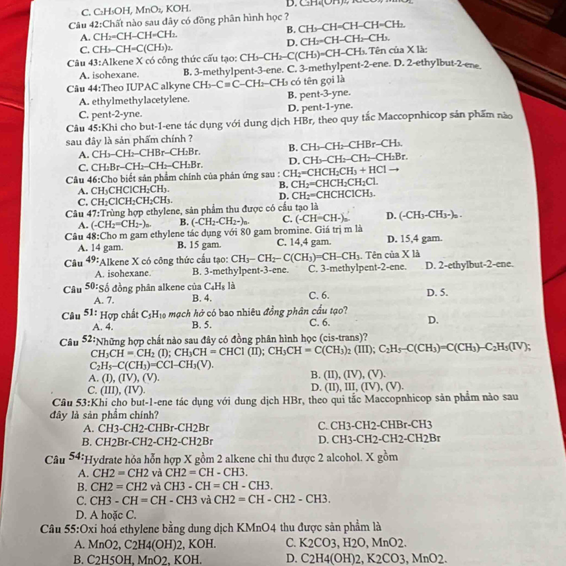 C. C₂H₃OH, MnO_2, KOH D. CH.(OH)2, KC
Câu 42:Chất nào sau đây có đồng phân hình học ?
A. CH_2=CH-CH=CH_2. B. CH_3-CH=CH-CH=CH_2.
D. CH_2=CH-CH_2-CH_3.
C. CH_3-CH=C(CH_3)_2
Câu 13 3:Alkene X có công thức cấu tạo: C CH_3-CH_2-C(CH_3 )= C  - CH B. Tên của X là:
A. isohexane. B. 3-methylpent-3-ene. C. 3-methylpent-2-ene. D. 2-ethylbut-2-ene_
Câu 44:Theo IUPAC alkyne CH_3-Cequiv C CH2-CH3 có tên gọi là
A. ethylmethylacetylene. B. pent-3-yne.
C. pent-2-yne. D. pent-1-yne.
Câu 45: :Khi cho but-1-ene tác dụng với dung dịch HBr, theo quy tắc Maccopnhicop sản phẩm nào
sau đây là sản phẩm chính ?
A. CH_3-CH_2-CHBr-CH_2Br.
B. CH_3-CH_2-CHBr-CH_3.
C. CH_2Br-CH_2-CH_2-CH_2Br. D. CH_3-CH_2-CH_2-CH_2Br.
Câu 46:Cho biết sản phẩm chính của phản ứng sau : CH_2=CHCH_2CH_3+HCl
B. CH_2=CHCH_2CH_2Cl.
A. CH₃CH ClCH_2CH_3.
D. CH_2=C
C. CH_2ClCH_2CH_2CH_3. CHCHClCH₃.
Câu 47:Trùng hợp ethylene, sản phẩm thu được có cầu tạo là
A. (-CH_2=CH_2-)_n. B. (-CH_2-CH_2-)_n. C. (-CH=CH-) D. (-CH_3-C H_3 -)a.
Câu 48: Cho m gam ethylene tác dụng với 80 gam bromine. Giá trị m là
A. 14 gam. B. 15 gam. C. 14,4 gam. D. 15,4 gam.
Câu 49: FAlkene X có công thức cấu tạo: CH_3-CH_2-C(CH_3)=CH-CH_3. Tên của X là
A. isohexane. B. 3-methylpent-3-ene. C. 3-methylpent-2-ene. D. 2-ethylbut-2-ene.
Câu 50:shat o đồng phân alkene của C_4H_8 là D. 5.
A. 7. B. 4. C. 6.
Câu 51 * Hợp chất C_5H_10 mạch hở có bao nhiêu đồng phân cầu tạo?
A. 4. B. 5. C. 6. D.
Câu 52: *Những hợp chất nào sau đây có đồng phân hình học (cis-trans)?
CH_3CH=CH_2 (I); CH_3CH=CHC1(II);CH_3CH=C(CH_3)_2(III);C_2H_5-C(CH_3)=C(CH_3)-C_2H_5(IV);
C_2H_5-C(CH_3)=CC1-CH_3(V).
A. (I),(IV),(V).
B. (II),(IV),(V)
C. (III),(IV)
D. (II),III,(IV),(V).
Câu 53:Khi cho but-1-ene tác dụng với dung dịch HBr, theo qui tắc Maccopnhicop sản phẩm nào sau
đây là sản phẩm chính?
A. CH3-CH2-CHBr-CH2Br C. CH3-CH2-CHBr-CH3
B. CH2Br-CH2-CH2-CH2Br D. CH3-CH2-CH2-CH2Br
Câu 54: *Hydrate hỏa hỗn hợp X gồm 2 alkene chỉ thu được 2 alcohol. X gồm
A. CH2=CH2 và CH2=CH-CH3.
B. CH2=CH2 và CH3-CH=CH-CH3.
C. CH3-CH=CH-CH3 và CH2=CH-CH2-CH3.
D. A hoặc C.
Cầu 55:Oxi hoá ethylene bằng dung dịch KMnO4 thu được sản phẩm là
A. MnO2,C2H4(OH)2 , KOH. C. K2CO3, H2O, MnO2.
B. C2H5OH, MnO2, KOH. D. C2H4(OH)2, K2CO3, MnO2.