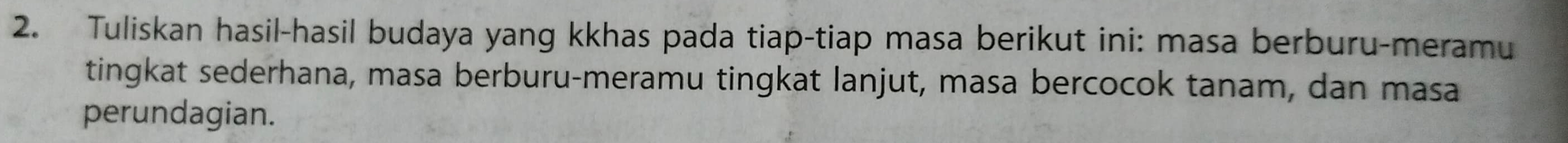 Tuliskan hasil-hasil budaya yang kkhas pada tiap-tiap masa berikut ini: masa berburu-meramu 
tingkat sederhana, masa berburu-meramu tingkat lanjut, masa bercocok tanam, dan masa 
perundagian.