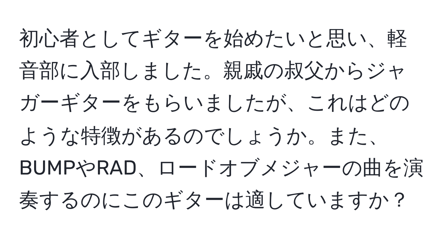 初心者としてギターを始めたいと思い、軽音部に入部しました。親戚の叔父からジャガーギターをもらいましたが、これはどのような特徴があるのでしょうか。また、BUMPやRAD、ロードオブメジャーの曲を演奏するのにこのギターは適していますか？