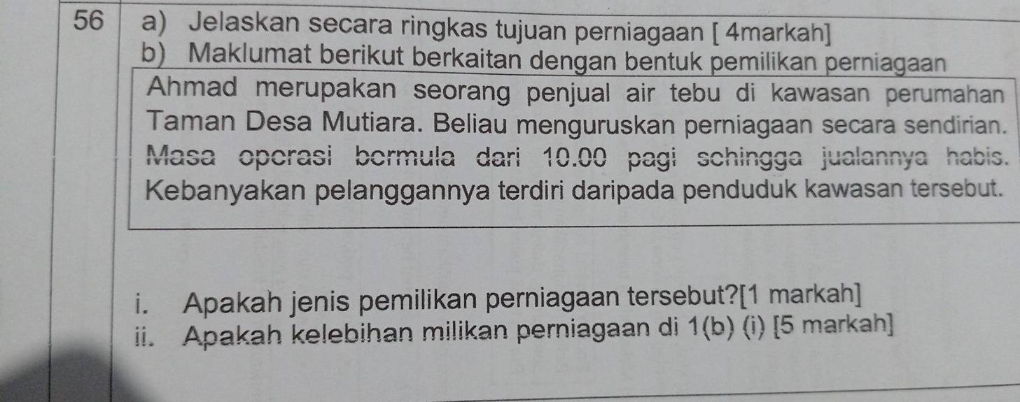 Jelaskan secara ringkas tujuan perniagaan [ 4markah] 
b) Maklumat berikut berkaitan dengan bentuk pemilikan perniagaan 
Ahmad merupakan seorang penjual air tebu di kawasan perumahan 
Taman Desa Mutiara. Beliau menguruskan perniagaan secara sendirian. 
Masa opcrasi bormula dari 10.00 pagi schingga jualannya habis. 
Kebanyakan pelanggannya terdiri daripada penduduk kawasan tersebut. 
i. Apakah jenis pemilikan perniagaan tersebut?[1 markah] 
ii. Apakah kelebihan milikan perniagaan di 1(b) (i) [5 markah]