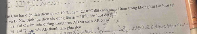 16/ Cho hai điện tích điểm q_1=2.10^(-8)C, q_2=-2.10^(-8)C đặt cách nhau 10cm trong không khí lần lượt tại
A và B. Xác định lực điện tác dụng lên q_o=10^(-9)C ần lượt đặt ti: 
a) Tại C nằm trên đường trung trực AB và cách AB 5 cm
Em 
b) Tại D hợp với AB thành tam giác đều.