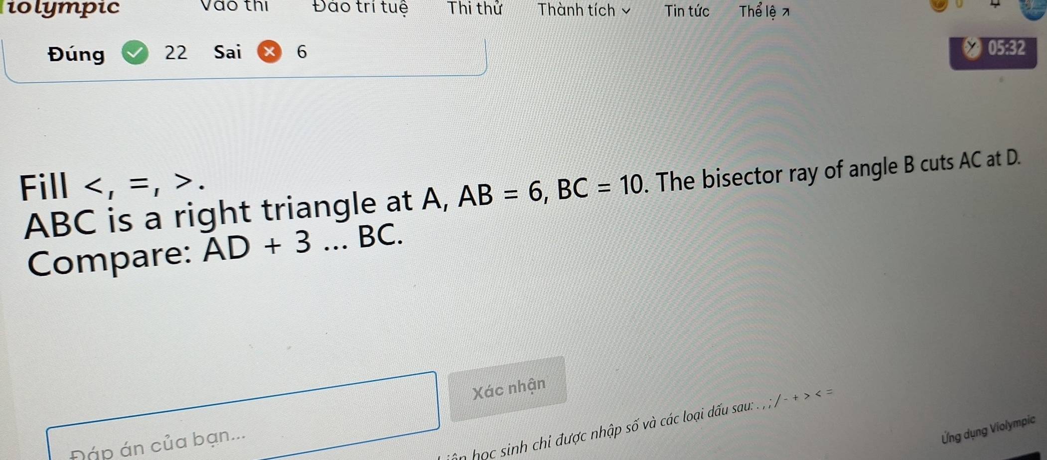 iolympic Vào thị Đảo trí tuệ Thi thử Thành tích ý Tin tức Thể lệ 
Đúng 22 Sai 6 
* 05:32 
Fill .
ABC is a right triangle at A, AB=6, BC=10. The bisector ray of angle B cuts AC at D. 
Compare: AD+3...BC. 
Xác nhận 
in học sinh chi được nhập số và các loại dấu sau: . . -+> < = 
Đáp án của bạn... 
Ứng dụng Violympic