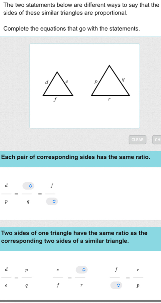 The two statements below are different ways to say that the 
sides of these similar triangles are proportional. 
Complete the equations that go with the statements. 

CLEAR CH 
Each pair of corresponding sides has the same ratio.
 d/p = □ /q = f/□  
Two sides of one triangle have the same ratio as the 
corresponding two sides of a similar triangle.
 d/e = p/q   e/f = e/r   f/odot  = r/p 