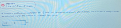 lincorrect 2 tries left. Please try again. 
A helicopter pad has a circumference of 47 1/2  yards. Find the approximate diareeter of the helcopter pad. Use 3:14 for m White your anwe 
as a decimal rounded to the nearest hundredth if necessary.
1519 I yd