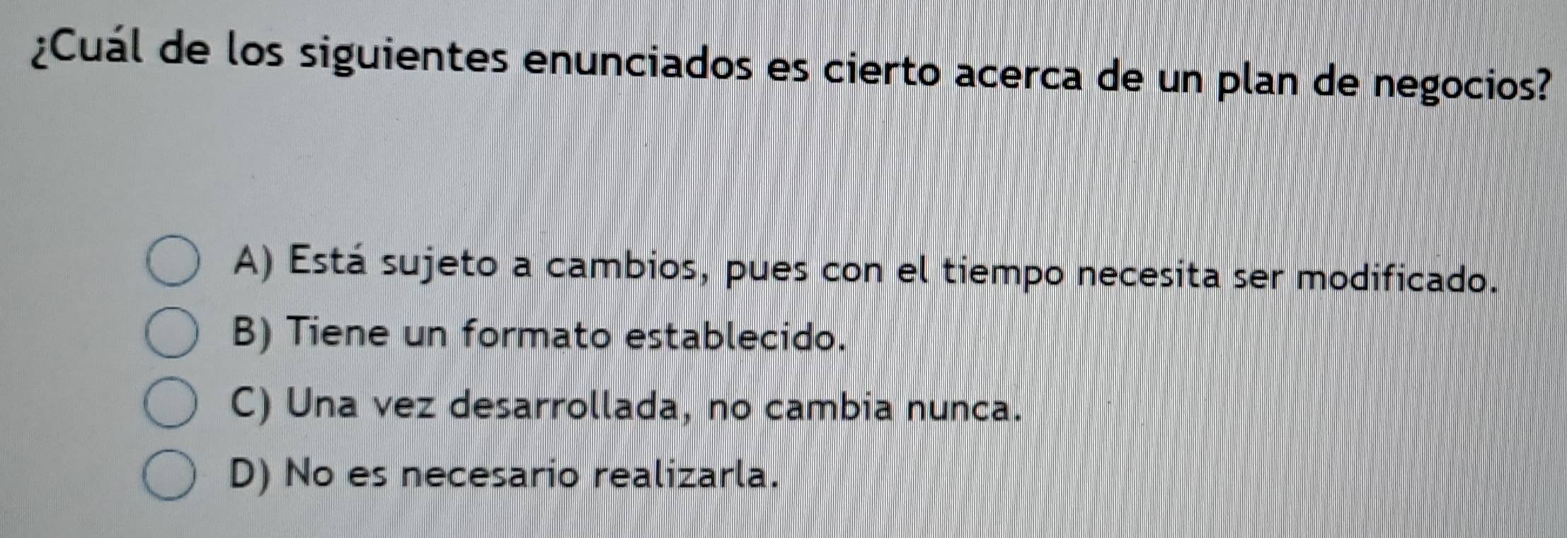 ¿Cuál de los siguientes enunciados es cierto acerca de un plan de negocios?
A) Está sujeto a cambios, pues con el tiempo necesita ser modificado.
B) Tiene un formato establecido.
C) Una vez desarrollada, no cambia nunca.
D) No es necesario realizarla.