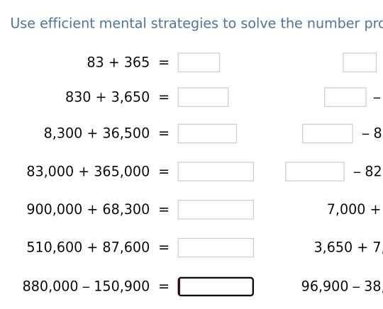 Use efficient mental strategies to solve the number pro
83+365=□
□
830+3,650=□
□ -
8,300+36,500=□ □ -8
83,000+365,000=□ □ -82
900,000+68,300=□ 7,000+
510,600+87,600=□ 3,650+7
880,000-150,900=□ 96,900-38