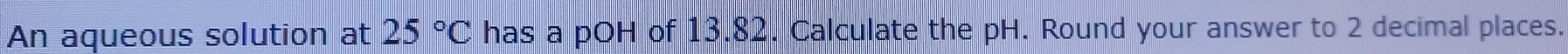 An aqueous solution at 25°C has a pOH of 13.82. Calculate the pH. Round your answer to 2 decimal places.