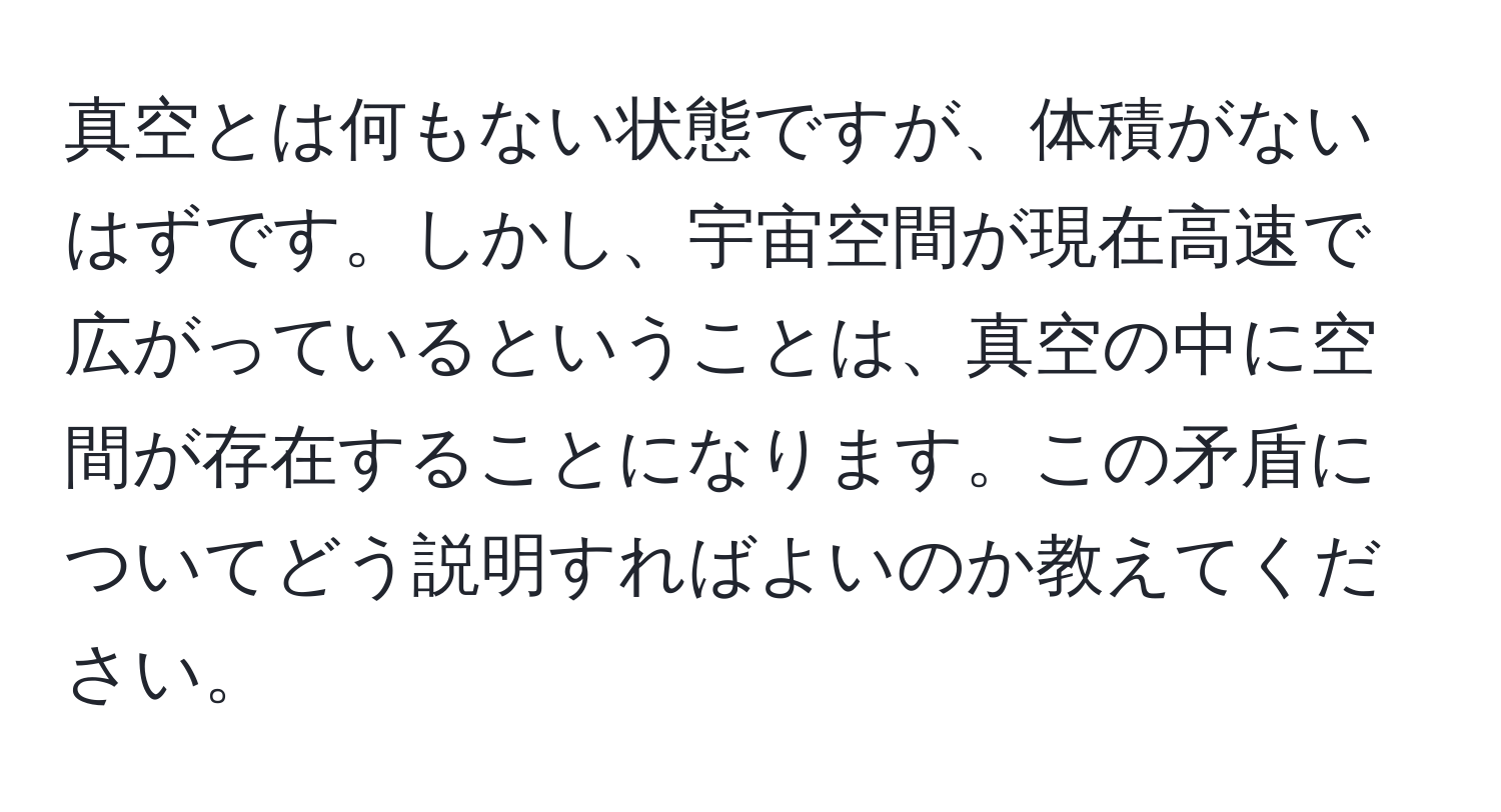 真空とは何もない状態ですが、体積がないはずです。しかし、宇宙空間が現在高速で広がっているということは、真空の中に空間が存在することになります。この矛盾についてどう説明すればよいのか教えてください。