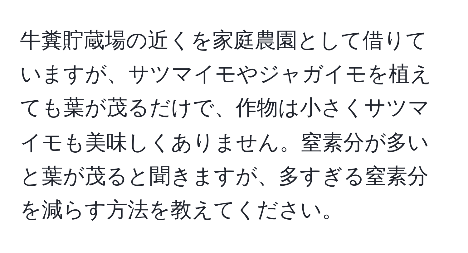 牛糞貯蔵場の近くを家庭農園として借りていますが、サツマイモやジャガイモを植えても葉が茂るだけで、作物は小さくサツマイモも美味しくありません。窒素分が多いと葉が茂ると聞きますが、多すぎる窒素分を減らす方法を教えてください。