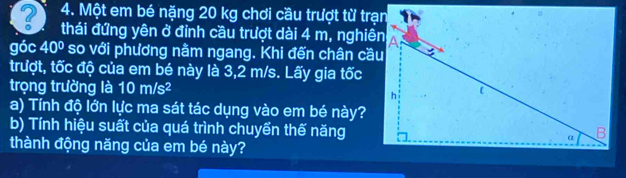 ? 4. Một em bé nặng 20 kg chơi cầu trượt từ trạn 
thái đứng yên ở đỉnh cầu trượt dài 4 m, nghiên 
góc 40° so với phương nằm ngang. Khi đến chân cầu 
trượt, tốc độ của em bé này là 3,2 m/s. Lấy gia tốc 
trọng trường là 10 m/s²
a) Tính độ lớn lực ma sát tác dụng vào em bé này? 
b) Tính hiệu suất của quá trình chuyển thế năng 
thành động năng của em bé này?