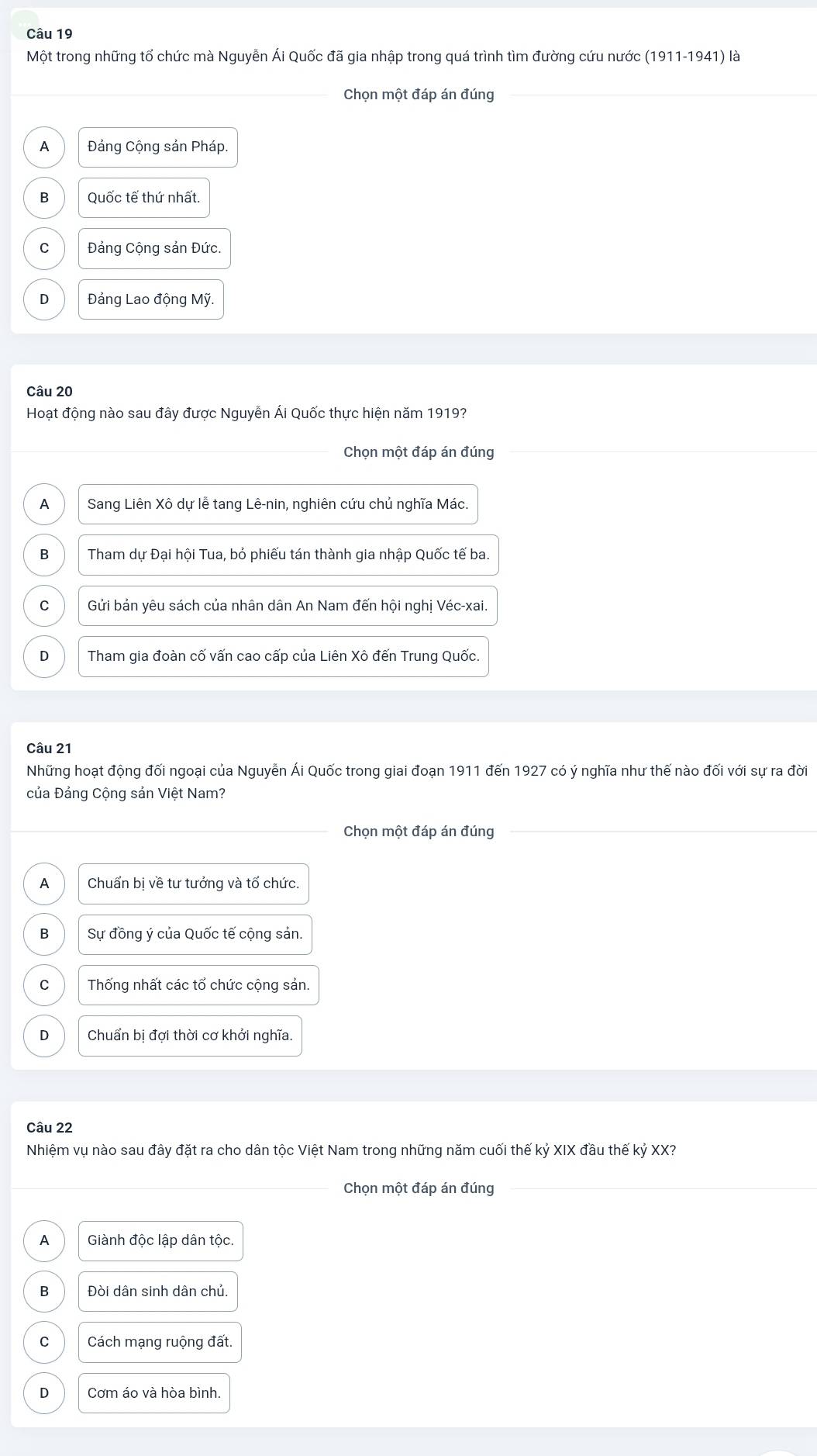 Một trong những tổ chức mà Nguyễn Ái Quốc đã gia nhập trong quá trình tìm đường cứu nước (1911-1941) là
Chọn một đáp án đúng
A Đảng Cộng sản Pháp.
B Quốc tế thứ nhất.
C Đảng Cộng sản Đức.
D Đảng Lao động Mỹ.
Câu 20
Hoạt động nào sau đây được Nguyễn Ái Quốc thực hiện năm 1919?
Chọn một đáp án đúng
A Sang Liên Xô dự lễ tang Lê-nin, nghiên cứu chủ nghĩa Mác.
B Tham dự Đại hội Tua, bỏ phiếu tán thành gia nhập Quốc tế ba.
C Gửi bản yêu sách của nhân dân An Nam đến hội nghị Véc-xai.
D Tham gia đoàn cố vấn cao cấp của Liên Xô đến Trung Quốc.
Câu 21
Những hoạt động đối ngoại của Nguyễn Ái Quốc trong giai đoạn 1911 đến 1927 có ý nghĩa như thế nào đối với sự ra đời
của Đảng Cộng sản Việt Nam?
Chọn một đáp án đúng
A Chuẩn bị về tư tưởng và tổ chức.
B Sự đồng ý của Quốc tế cộng sản.
C Thống nhất các tổ chức cộng sản.
D Chuẩn bị đợi thời cơ khởi nghĩa.
Câu 22
Nhiệm vụ nào sau đây đặt ra cho dân tộc Việt Nam trong những năm cuối thế kỷ XIX đầu thế kỷ XX?
Chọn một đáp án đúng
A Giành độc lập dân tộc.
B Đòi dân sinh dân chủ.
C Cách mạng ruộng đất.
D Cơm áo và hòa bình.