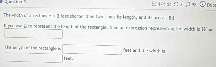 つ 3 % 98 ⓘ Deta 
The width of a rectangle is 3 feet shorter than two times its length, and its area is 54. 
If you use L to represent the length of the rectangle, then an expression representing the width is W=
□ 
The length of the rectangle is □ feet and the width is
□ feet.