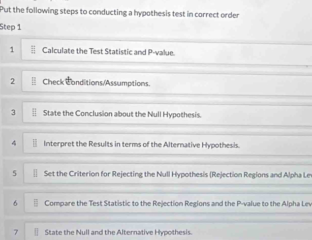 Put the following steps to conducting a hypothesis test in correct order 
Step 1
1 Calculate the Test Statistic and P -value. 
2 Check Conditions/Assumptions. 
3 State the Conclusion about the Null Hypothesis. 
4 Interpret the Results in terms of the Alternative Hypothesis. 
5 Set the Criterion for Rejecting the Null Hypothesis (Rejection Regions and Alpha Le 
6 Compare the Test Statistic to the Rejection Regions and the P -value to the Alpha Lev 
7 State the Null and the Alternative Hypothesis.