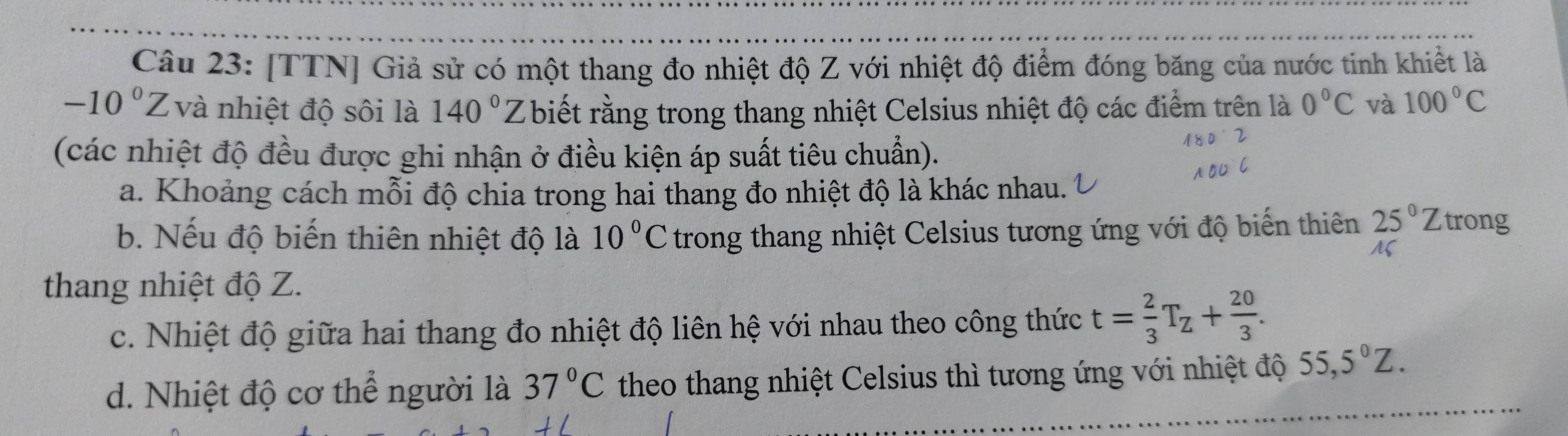 [TTN] Giả sử có một thang đo nhiệt độ Z với nhiệt độ điểm đóng băng của nước tinh khiết là
-10°Z và nhiệt độ sôi là 140° 7 biết rằng trong thang nhiệt Celsius nhiệt độ các điểm trên là 0°C và 100°C
(các nhiệt độ đều được ghi nhận ở điều kiện áp suất tiêu chuẩn). 
a. Khoảng cách mỗi độ chia trong hai thang đo nhiệt độ là khác nhau. 
b. Nếu độ biến thiên nhiệt độ là 10°C trong thang nhiệt Celsius tương ứng với độ biến thiên 25°Z rong 
thang nhiệt độ Z. 
c. Nhiệt độ giữa hai thang đo nhiệt độ liên hệ với nhau theo công thức t= 2/3 T_Z+ 20/3 . 
d. Nhiệt độ cơ thể người là 37°C theo thang nhiệt Celsius thì tương ứng với nhiệt độ 55,5°Z.