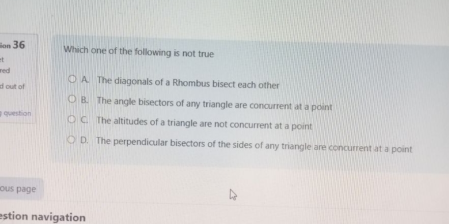 ion 36 Which one of the following is not true
t
red
A. The diagonals of a Rhombus bisect each other
d out of
B. The angle bisectors of any triangle are concurrent at a point
question C. The altitudes of a triangle are not concurrent at a point
D. The perpendicular bisectors of the sides of any triangle are concurrent at a point
ous page
estion navigation