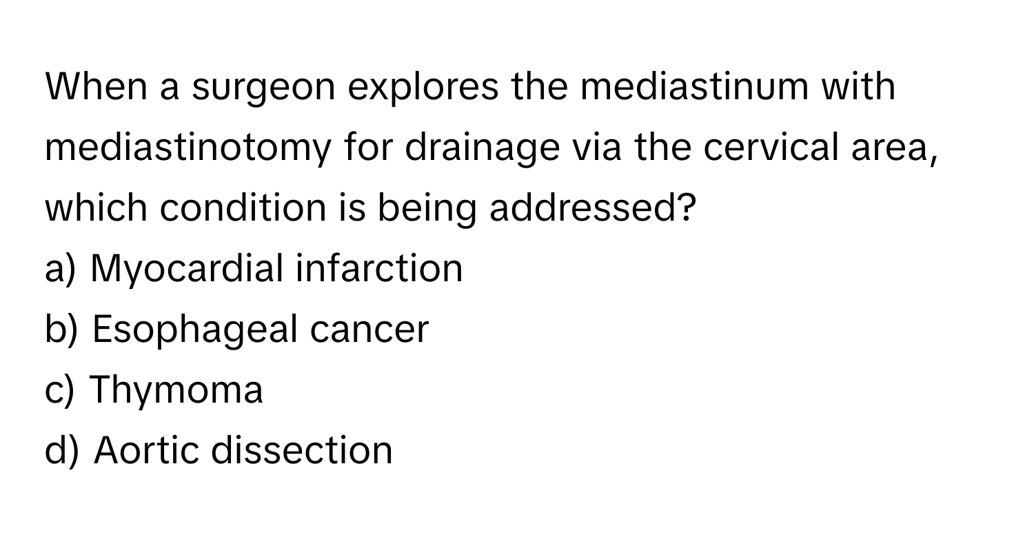 When a surgeon explores the mediastinum with mediastinotomy for drainage via the cervical area, which condition is being addressed?

a) Myocardial infarction 
b) Esophageal cancer 
c) Thymoma 
d) Aortic dissection