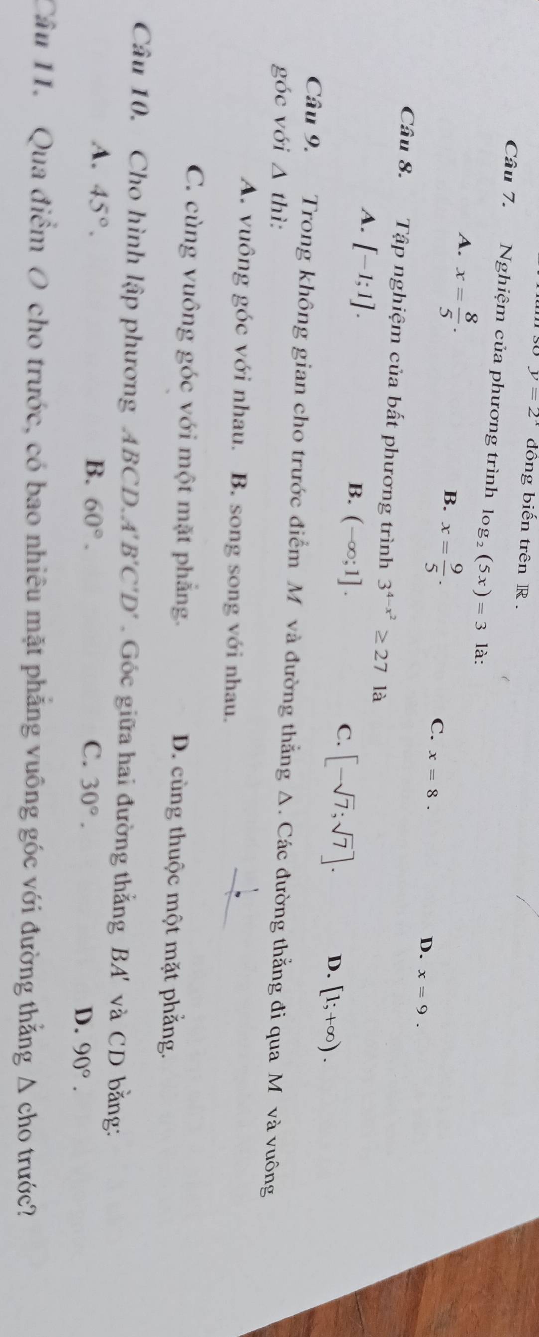 y=2^x đồng biến trên R.
Câu 7. Nghiệm của phương trình log _2(5x)=3 là:
A. x= 8/5 .
B. x= 9/5 .
C. x=8.
D. x=9. 
Câu 8. Tập nghiệm của bất phương trình 3^(4-x^2)≥ 27 là
A. [-1;1].
B. (-∈fty ;1].
C. [-sqrt(7);sqrt(7)].
D. [1;+∈fty ). 
Câu 9. Trong không gian cho trước điểm M và đường thẳng Δ. Các đường thẳng đi qua Mô và vuông
góc với △ th
A. vuông góc với nhau. B. song song với nhau.
C. cùng vuông góc với một mặt phẳng. D. cùng thuộc một mặt phẳng.
Câu 10. Cho hình lập phương ABCD. A'B'C'D' Gốc giữa hai đường thẳng BA' và CD bằng:
A. 45°. B. 60°. C. 30°.
D. 90°. 
Câu 11. Qua điểm O cho trước, có bao nhiêu mặt phẳng vuông góc với đường thẳng Δ cho trước?