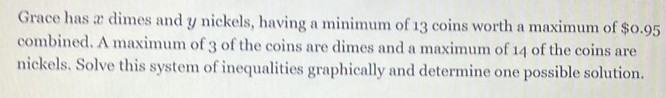 Grace has æ dimes and y nickels, having a minimum of 13 coins worth a maximum of $0.95
combined. A maximum of 3 of the coins are dimes and a maximum of 14 of the coins are 
nickels. Solve this system of inequalities graphically and determine one possible solution.