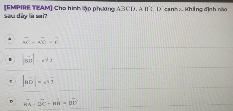 [EMPIRE TEAM] Cho hình lập phương ABCD. A A'B'C'D cạnh a. Khẳng định nào
sau đây là sai?
A vector AC+vector A'C'=vector 0
B |vector BD|=asqrt(2)
C |vector BD|=asqrt(3)
D vector BA+vector BC+vector BB'=vector BD'