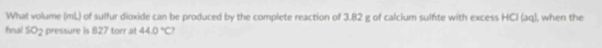 What volume (mL) of sulfur dioxide can be produced by the complete reaction of 3.82 g of calcium sulfite with excess HCl (aq), when the 
final SO_2 pressure is 827 torr at 44.0°C?