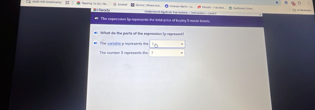 opsb.info bookmarks Reading To Do, i-Re.. blooket Quizizz | Where mot... Emersyn Martin - Le.. 99math - Free Muit Dashboard | Khan .. 
All Ssciemanc 
@HReady Understand Algebraic Expressions — Instruction — Level F 
The expression 5p represents the total price of buying 5 movie tickets. 
❸ What do the parts of the expression 5p represent? 
The variable p represents the 
The number 5 represents the 7