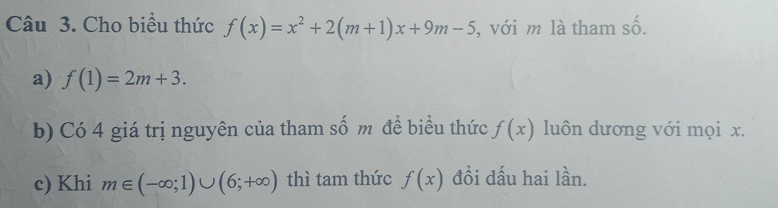 2y-9
Câu 3. Cho biểu thức f(x)=x^2+2(m+1)x+9m-5 , với m là tham sô 
a) f(1)=2m+3. 
b) Có 4 giá trị nguyên của tham số m để biểu thức f(x) luôn dương với mọi x. 
c) Khi m∈ (-∈fty ;1)∪ (6;+∈fty ) thì tam thức f(x) đồi dấu hai lần.