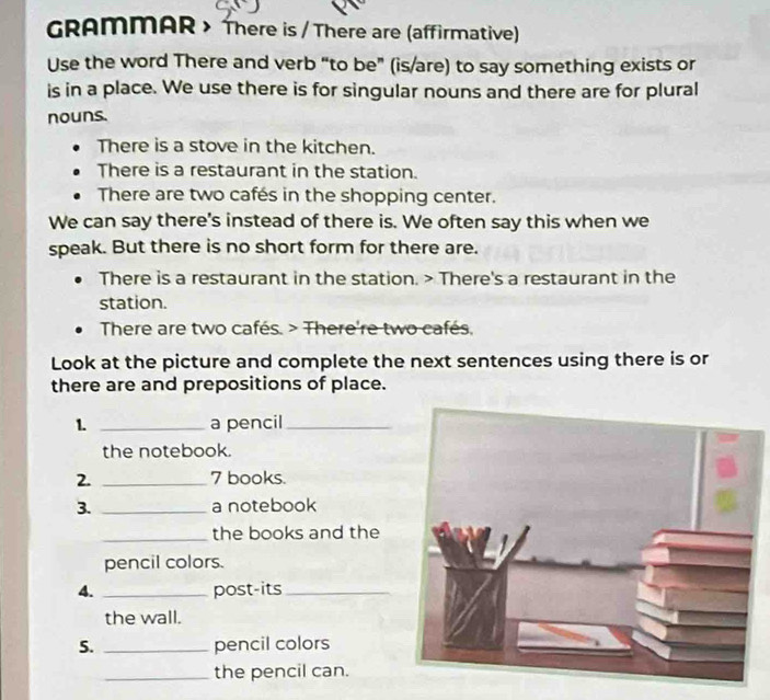 GRAMMAR > There is / There are (affirmative) 
Use the word There and verb “to be” (is/are) to say something exists or 
is in a place. We use there is for singular nouns and there are for plural 
nouns. 
There is a stove in the kitchen. 
There is a restaurant in the station. 
There are two cafés in the shopping center. 
We can say there's instead of there is. We often say this when we 
speak. But there is no short form for there are. 
There is a restaurant in the station. > There's a restaurant in the 
station. 
There are two cafés. > There're two cafés. 
Look at the picture and complete the next sentences using there is or 
there are and prepositions of place. 
1. _a pencil_ 
the notebook. 
2. _ 7 books. 
3. _a notebook 
_the books and the 
pencil colors. 
4. _post-its_ 
the wall. 
5. _pencil colors 
_the pencil can.