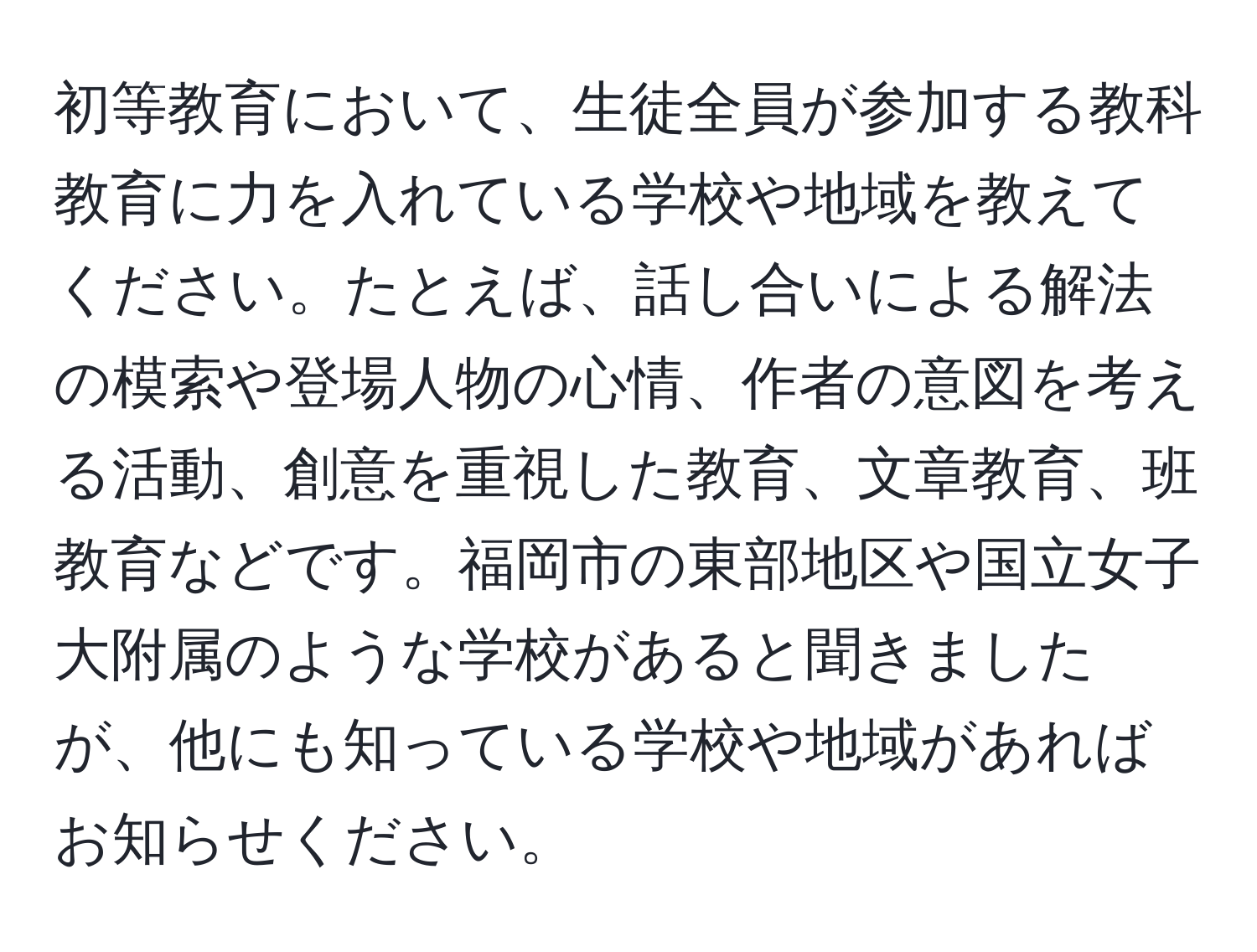 初等教育において、生徒全員が参加する教科教育に力を入れている学校や地域を教えてください。たとえば、話し合いによる解法の模索や登場人物の心情、作者の意図を考える活動、創意を重視した教育、文章教育、班教育などです。福岡市の東部地区や国立女子大附属のような学校があると聞きましたが、他にも知っている学校や地域があればお知らせください。