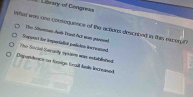 Library of Congress
What was one consequence of the actions descrbed in this excerpt?
The Sherman Anti-Trust Act was passed.
Support for imperialist policies increased
The Social Security system was established
Dependence on foreign fossil fuels increased