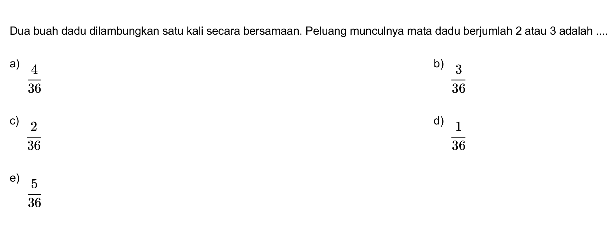 Dua buah dadu dilambungkan satu kali secara bersamaan. Peluang munculnya mata dadu berjumlah 2 atau 3 adalah ....
a)  4/36 
b)  3/36 
c)  2/36 
d)  1/36 
e)  5/36 