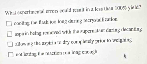 What experimental errors could result in a less than 100% yield?
cooling the flask too long during recrystallization
aspirin being removed with the supernatant during decanting
allowing the aspirin to dry completely prior to weighing
not letting the reaction run long enough