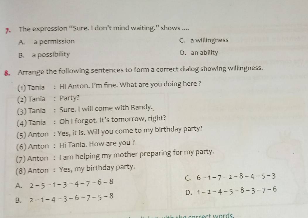 The expression “Sure. I don’t mind waiting.” shows ....
A. a permission C. a willingness
B. a possibility D. an ability
8. Arrange the following sentences to form a correct dialog showing willingness.
(1) Tania : Hi Anton. I’m fine. What are you doing here ?
(2) Tania : Party?
(3) Tania : Sure. I will come with Randy.
(4) Tania : Oh I forgot. It’s tomorrow, right?
(5) Anton : Yes, it is. Will you come to my birthday party?
(6) Anton : Hi Tania. How are you ?
(7) Anton : I am helping my mother preparing for my party.
(8) Anton : Yes, my birthday party.
C. 6-1-7-2-8-4-5-3
A. 2-5-1-3-4-7-6-8
D. 1-2-4-5-8-3-7-6
B. 2-1-4-3-6-7-5-8
c e t w ords.