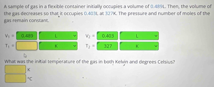 A sample of gas in a flexible container initially occupies a volume of 0.489L. Then, the volume of
the gas decreases so that it occupies 0.403L at 327K. The pressure and number of moles of the
gas remain constant.
V_1= 0.489 L V_2= 0.403 L
T_1=
K T_2= 327 K
What was the initial temperature of the gas in both Kelvin and degrees Celsius?
K°C